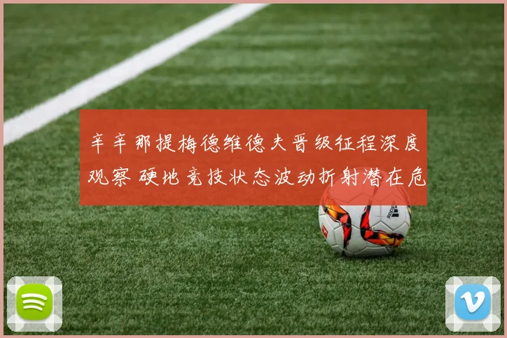 辛辛那提梅德维德夫晋级征程深度观察 硬地竞技状态波动折射潜在危机