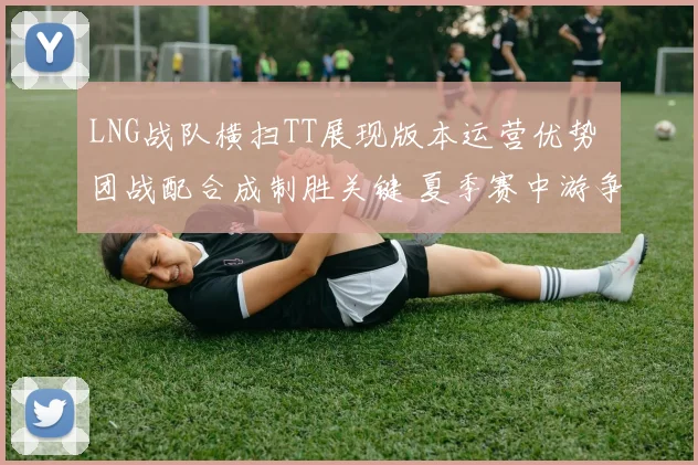 LNG战队横扫TT展现版本运营优势 团战配合成制胜关键 夏季赛中游争夺再起波澜