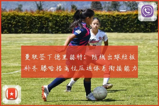 曼联签下德里赫特:防线出球短板补齐 滕哈格高位压迫体系衔接能力全面升级