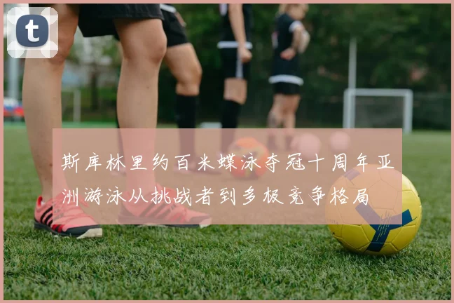 斯库林里约百米蝶泳夺冠十周年亚洲游泳从挑战者到多极竞争格局