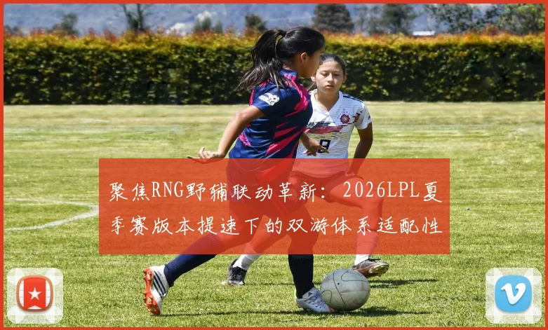 聚焦RNG野辅联动革新:2026LPL夏季赛版本提速下的双游体系适配性分析与胜负手
